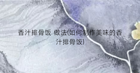 香汁排骨饭 做法(如何制作美味的香汁排骨饭)